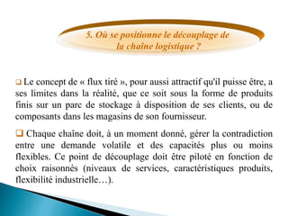 5. Où se positionne le découplage de
la chaîne logistique ?
 Le concept de « flux tiré », pour aussi attractif qu'il puisse être, a
ses limites dans la réalité, que ce soit sous la forme de produits
finis sur un parc de stockage à disposition de ses clients, ou de
composants dans les magasins de son fournisseur.
 Chaque chaîne doit, à un moment donné, gérer la contradiction
entre une demande volatile et des capacités plus ou moins
flexibles. Ce point de découplage doit être piloté en fonction de
choix raisonnés (niveaux de services, caractéristiques produits,
flexibilité industrielle…).
 