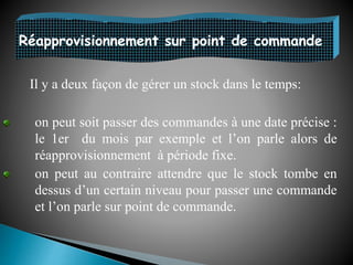 Réapprovisionnement sur point de commande
Il y a deux façon de gérer un stock dans le temps:
on peut soit passer des commandes à une date précise :
le 1er du mois par exemple et l’on parle alors de
réapprovisionnement à période fixe.
on peut au contraire attendre que le stock tombe en
dessus d’un certain niveau pour passer une commande
et l’on parle sur point de commande.
 