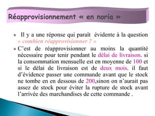Il y a une réponse qui paraît évidente à la question
« combien réapprovisionner ? »
C’est de réapprovisionner au moins la quantité
nécessaire pour tenir pendant le délai de livraison. si
la consommation mensuelle est en moyenne de 100 et
si le délai de livraison est de deux mois. il faut
d’évidence passer une commande avant que le stock
ne tombe en en dessous de 200,sinon on n’aurait pas
assez de stock pour éviter la rupture de stock avant
l’arrivée des marchandises de cette commande .
Réapprovisionnement « en noria »
 