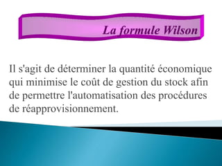 Il s'agit de déterminer la quantité économique
qui minimise le coût de gestion du stock afin
de permettre l'automatisation des procédures
de réapprovisionnement.
La formule Wilson
 
