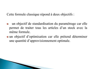 Cette formule classique répond à deux objectifs :
un objectif de standardisation du paramétrage car elle
permet de traiter tous les articles d’un stock avec la
même formule.
un objectif d’optimisation car elle prétend déterminer
une quantité d’approvisionnement optimale.
 
