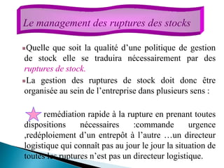 Quelle que soit la qualité d’une politique de gestion
de stock elle se traduira nécessairement par des
ruptures de stock.
La gestion des ruptures de stock doit donc être
organisée au sein de l’entreprise dans plusieurs sens :
remédiation rapide à la rupture en prenant toutes
dispositions nécessaires :commande urgence
,redéploiement d’un entrepôt à l’autre …un directeur
logistique qui connaît pas au jour le jour la situation de
toutes les ruptures n’est pas un directeur logistique.
Le management des ruptures des stocks
 