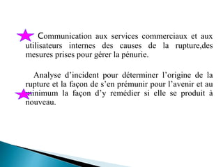 Communication aux services commerciaux et aux
utilisateurs internes des causes de la rupture,des
mesures prises pour gérer la pénurie.
Analyse d’incident pour déterminer l’origine de la
rupture et la façon de s’en prémunir pour l’avenir et au
minimum la façon d’y remédier si elle se produit à
nouveau.
 