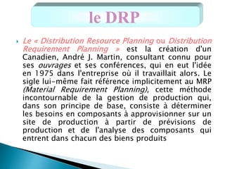  Le « Distribution Resource Planning ou Distribution
Requirement Planning » est la création d'un
Canadien, André J. Martin, consultant connu pour
ses ouvrages et ses conférences, qui en eut l'idée
en 1975 dans l'entreprise où il travaillait alors. Le
sigle lui-même fait référence implicitement au MRP
(Material Requirement Planning), cette méthode
incontournable de la gestion de production qui,
dans son principe de base, consiste à déterminer
les besoins en composants à approvisionner sur un
site de production à partir de prévisions de
production et de l'analyse des composants qui
entrent dans chacun des biens produits
le DRP
 