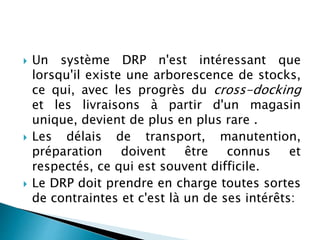  Un système DRP n'est intéressant que
lorsqu'il existe une arborescence de stocks,
ce qui, avec les progrès du cross-docking
et les livraisons à partir d'un magasin
unique, devient de plus en plus rare .
 Les délais de transport, manutention,
préparation doivent être connus et
respectés, ce qui est souvent difficile.
 Le DRP doit prendre en charge toutes sortes
de contraintes et c'est là un de ses intérêts:
 