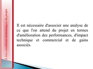 2.
Les
conditions
économiques
du
projet
Il est nécessaire d'associer une analyse de
ce que l'on attend du projet en termes
d'amélioration des performances, d'impact
technique et commercial et de gains
associés.
 