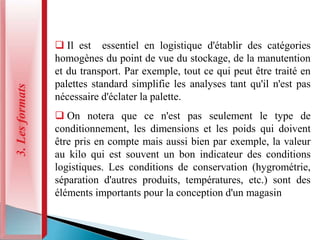 3.
Les
formats
 Il est essentiel en logistique d'établir des catégories
homogènes du point de vue du stockage, de la manutention
et du transport. Par exemple, tout ce qui peut être traité en
palettes standard simplifie les analyses tant qu'il n'est pas
nécessaire d'éclater la palette.
 On notera que ce n'est pas seulement le type de
conditionnement, les dimensions et les poids qui doivent
être pris en compte mais aussi bien par exemple, la valeur
au kilo qui est souvent un bon indicateur des conditions
logistiques. Les conditions de conservation (hygrométrie,
séparation d'autres produits, températures, etc.) sont des
éléments importants pour la conception d'un magasin
 