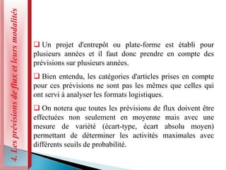 4.
Les
prévisions
de
flux
et
leurs
modalités
 Un projet d'entrepôt ou plate-forme est établi pour
plusieurs années et il faut donc prendre en compte des
prévisions sur plusieurs années.
 Bien entendu, les catégories d'articles prises en compte
pour ces prévisions ne sont pas les mêmes que celles qui
ont servi à analyser les formats logistiques.
 On notera que toutes les prévisions de flux doivent être
effectuées non seulement en moyenne mais avec une
mesure de variété (écart-type, écart absolu moyen)
permettant de déterminer les activités maximales avec
différents seuils de probabilité.
 