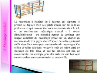 2.
Stockage
mobile
Le rayonnage à étagères ou à palettes qui supporte le
produit se déplace avec des galets d'acier sur des rails en
profilés acier qui peuvent être ou non encastrés dans le sol,
et un entraînement mécanique manuel - à volant
démultiplicateur - ou motorisé permet de déplacer une
rangée complète du rayonnage posée sur un chariot en
mécano-soude. On gagne alors l'espace des allées puisqu'il
suffit alors d'une seule pour un ensemble de rayonnages. On
utilise de telles solutions lorsque le coût du mètre carré de
stockage est très élevé et que les articles ont peu de
mouvements, par exemple pour des archives que l'on veut
conserver dans un espace restreint en centre ville.
 