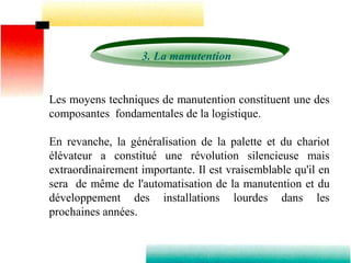 3. La manutention
Les moyens techniques de manutention constituent une des
composantes fondamentales de la logistique.
En revanche, la généralisation de la palette et du chariot
élévateur a constitué une révolution silencieuse mais
extraordinairement importante. Il est vraisemblable qu'il en
sera de même de l'automatisation de la manutention et du
développement des installations lourdes dans les
prochaines années.
 