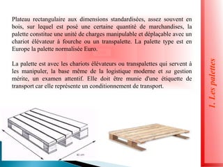 Plateau rectangulaire aux dimensions standardisées, assez souvent en
bois, sur lequel est posé une certaine quantité de marchandises, la
palette constitue une unité de charges manipulable et déplaçable avec un
chariot élévateur à fourche ou un transpalette. La palette type est en
Europe la palette normalisée Euro.
La palette est avec les chariots élévateurs ou transpalettes qui servent à
les manipuler, la base même de la logistique moderne et sa gestion
mérite, un examen attentif. Elle doit être munie d'une étiquette de
transport car elle représente un conditionnement de transport.
1.
Les
palettes
 