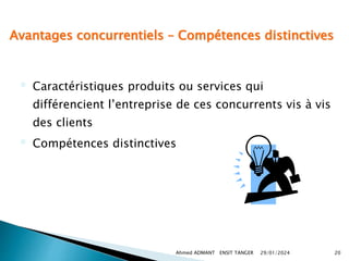 Avantages concurrentiels – Compétences distinctives
 Caractéristiques produits ou services qui
différencient l’entreprise de ces concurrents vis à vis
des clients
 Compétences distinctives
29/01/2024
Ahmed ADMANT ENSIT TANGER 20
 