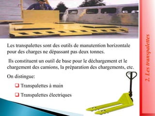 2.
Les
transpalettes
Les transpalettes sont des outils de manutention horizontale
pour des charges ne dépassant pas deux tonnes.
Ils constituent un outil de base pour le déchargement et le
chargement des camions, la préparation des chargements, etc.
On distingue:
 Transpalettes à main
 Transpalettes électriques
 