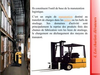 4.
Les
chariots
élévateurs
Ils constituent l'outil de base de la manutention
logistique.
C’est un engin de manutention destiné au
transfert de charges dans les usines ou les halls de
stockage. Ses domaines d'activité sont
principalement la reprise des produits finis des
chaines de fabrication vers les lieux de stockage,
le chargement ou déchargement des moyens de
transport.
 