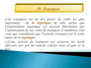  Le transport est un des postes de coûts les plus
importants de la logistique de telle sortes que
l’organisation logistique est souvent déterminée par
l’optimisation de ces coûts de transport et nombreux sont
ceux qui considèrent que l’activité transport est le cœur
même de la logistique.
 Cette activité de transport est recouvre les tarifs
effectués par par la route,le rail,les voies d’eaux et la
mer.
IV. Transport
 
