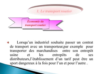 Lorsqu’un industriel souhaite passer un contrat
de transport avec un transporteur,par exemple pour
transporter des marchandises entre son entrepôt
usine et les entrepôts de ses
distributeurs,l’établissement d’un tarif peut être un
sport dangereux à la fois pour l’un et pour l’autre .
Économie du
transport routier
1. Le transport routier
 
