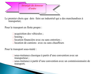 Le premier choix que dois faire un industriel qui a des marchandises à
transporter;
Pour le transport en flotte propre :
acquisition des véhicules ;
leasing ;
location financière avec ou sans entretien ;
location de camions avec ou sans chauffeurs
Pour le transport sous-traité :
sous-traitance classique à partir d’une convention avec un
transporteur ;
sous-traitance à partir d’une convention avec un commissionnaire de
transport;
Stratégie du donneur
d’ordre
 