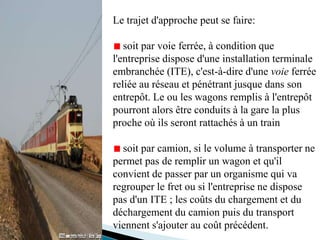 Le trajet d'approche peut se faire:
soit par voie ferrée, à condition que
l'entreprise dispose d'une installation terminale
embranchée (ITE), c'est-à-dire d'une voie ferrée
reliée au réseau et pénétrant jusque dans son
entrepôt. Le ou les wagons remplis à l'entrepôt
pourront alors être conduits à la gare la plus
proche où ils seront rattachés à un train
soit par camion, si le volume à transporter ne
permet pas de remplir un wagon et qu'il
convient de passer par un organisme qui va
regrouper le fret ou si l'entreprise ne dispose
pas d'un ITE ; les coûts du chargement et du
déchargement du camion puis du transport
viennent s'ajouter au coût précédent.
 