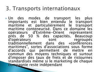  Un des modes de transport les plus
importants est bien entendu le transport
maritime et particulièrement le transport
maritime conteneurisé. Dans ce domaine les
opérateurs d'Extrême-Orient représentent
prés de 50 % des capacités. Beaucoup
d'opérateurs sont regroupés
traditionnellement dans des «conférences
maritimes", sortes d'associations sous forme
d'accords qui permettent de mettre en
commun des moyens techniques et surtout
d'imposer des taux de frets et de ristournes
standardisés même si le marketing de chaque
compagnie reste indépendant
 