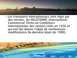  Les transports internationaux sont régis par
des normes, les INCOTERMS (International
Commercial Terms ou Conditions
internationales des ventes) créés en 1936 et
qui ont fait depuis l'objet de nombreuses
modifications (la dernière étant de 1990).
 