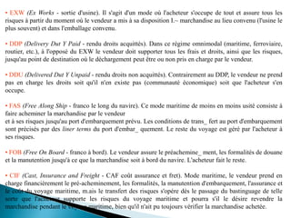 • EXW (Ex Works - sortie d'usine). Il s'agit d'un mode où l'acheteur s'occupe de tout et assure tous les
risques à partir du moment où le vendeur a mis à sa disposition I.~ marchandise au lieu convenu (l'usine le
plus souvent) et dans l'emballage convenu.
• DDP (Delivery Dut Y Paid - rendu droits acquittés). Dans ce régime omnimodal (maritime, ferroviaire,
routier, etc.), à l'opposé du EXW le vendeur doit supporter tous les frais et droits, ainsi que les risques,
jusqu'au point de destination où le déchargement peut être ou non pris en charge par le vendeur.
• DDU (Delivered Dut Y Unpaid - rendu droits non acquittés). Contrairement au DDP, le vendeur ne prend
pas en charge les droits soit qu'il n'en existe pas (communauté économique) soit que l'acheteur s'en
occupe.
• FAS (Free Along Ship - franco le long du navire). Ce mode maritime de moins en moins usité consiste à
faire acheminer la marchandise par le vendeur
et à ses risques jusqu'au port d'embarquement prévu. Les conditions de trans_ fert au port d'embarquement
sont précisés par des liner terms du port d'embar_ quement. Le reste du voyage est géré par l'acheteur à
ses risques.
• FOB (Free On Board - franco à bord). Le vendeur assure le préachemine_ ment, les formalités de douane
et la manutention jusqu'à ce que la marchandise soit à bord du navire. L'acheteur fait le reste.
• CIF (Cast, Insurance and Freight - CAF coût assurance et fret). Mode maritime, le vendeur prend en
charge financièrement le pré-acheminement, les formalités, la manutention d'embarquement, l'assurance et
le coût du voyage maritime, m.ais le transfert des risques s'opére dès le passage du bastinguage de telle
sorte que l'acheteur supporte les risques du voyage maritime et pourra s'il le désire revendre la
marchandise pendant le voyage maritime, bien qu'il n'ait pu toujours vérifier la marchandise achetée.
 