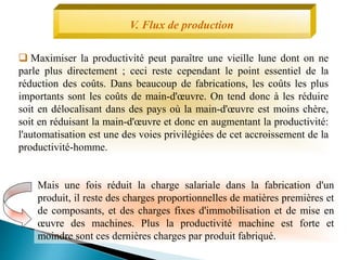 V. Flux de production
 Maximiser la productivité peut paraître une vieille lune dont on ne
parle plus directement ; ceci reste cependant le point essentiel de la
réduction des coûts. Dans beaucoup de fabrications, les coûts les plus
importants sont les coûts de main-d'œuvre. On tend donc à les réduire
soit en délocalisant dans des pays où la main-d'œuvre est moins chère,
soit en réduisant la main-d'œuvre et donc en augmentant la productivité:
l'automatisation est une des voies privilégiées de cet accroissement de la
productivité-homme.
Mais une fois réduit la charge salariale dans la fabrication d'un
produit, il reste des charges proportionnelles de matières premières et
de composants, et des charges fixes d'immobilisation et de mise en
œuvre des machines. Plus la productivité machine est forte et
moindre sont ces dernières charges par produit fabriqué.
 
