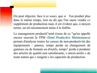 On peut objecter, face à ce souci, que si l'on produit plus
dans le même temps, rien ne dit que l'on saura vendre ce
supplément de production mais il est évident que, à moyen
terme, un tel raisonnement mène à la faillite.
Le management productif total (issue de ce "qu'on appelle
encore souvent la TPM (Total Productive Maintenance)
permet d'analyser toutes les causes de non-productivité des
équipements : pannes, temps perdu au changement de
gammes ou de formats ou d'outils, temps" perdu à produire
des articles de qualité non satisfaisante, « micro-arrêts » de
toute nature qui « rongent » les capacités de production.
 