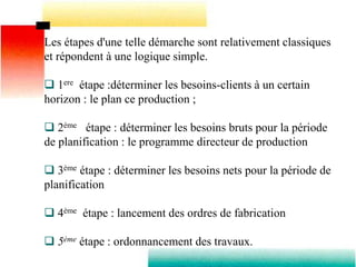 Les étapes d'une telle démarche sont relativement classiques
et répondent à une logique simple.
 1ere étape :déterminer les besoins-clients à un certain
horizon : le plan ce production ;
 2ème étape : déterminer les besoins bruts pour la période
de planification : le programme directeur de production
 3ème étape : déterminer les besoins nets pour la période de
planification
 4ème étape : lancement des ordres de fabrication
 5ème étape : ordonnancement des travaux.
 
