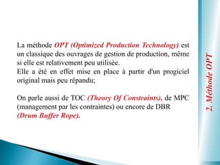 2.
Méthode
OPT
La méthode OPT (Optimized Production Technology) est
un classique des ouvrages de gestion de production, même
si elle est relativement peu utilisée.
Elle a été en effet mise en place à partir d'un progiciel
original mais peu répandu;
On parle aussi de TOC (Theory Of Constraints), de MPC
(management par les contraintes) ou encore de DBR
(Drum Buffer Rope).
 