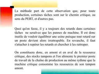 La méthode part de cette observation que, pour toute
production, certaines tâches sont sur le chemin critique, au
sens du PERT, et d'autres pas.
Quoi qu'on fasse, il y a toujours des retards dans certaines
tâches ne serait-ce que les pannes de machine. Il est donc
inutile de vouloir équilibrer une usine puisque tout retard sur
un poste devient alors irrattrapable. En revanche, il faut
s'attacher à repérer les retards et chercher à les rattraper.
On constituera donc, en amont et en aval de la ressource
critique, des stocks tampons et l'on alimente le premier poste
de travail de la chaîne de production au même rythme que la
machine critique consomme les ressources de son tampon
amont.
 