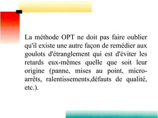 La méthode OPT ne doit pas faire oublier
qu'il existe une autre façon de remédier aux
goulots d'étranglement qui est d'éviter les
retards eux-mêmes quelle que soit leur
origine (panne, mises au point, micro-
arrêts, ralentissements,défauts de qualité,
etc.).
 