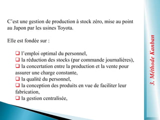 3.
Méthode
Kanban
C’est une gestion de production à stock zéro, mise au point
au Japon par les usines Toyota.
Elle est fondée sur :
 l’emploi optimal du personnel,
 la réduction des stocks (par commande journalières),
 la concertation entre la production et la vente pour
assurer une charge constante,
 la qualité du personnel,
 la conception des produits en vue de faciliter leur
fabrication,
 la gestion centralisée,
 