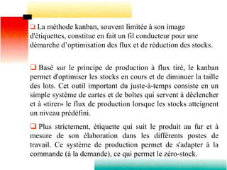  La méthode kanban, souvent limitée à son image
d'étiquettes, constitue en fait un fil conducteur pour une
démarche d’optimisation des flux et de réduction des stocks.
 Basé sur le principe de production à flux tiré, le kanban
permet d'optimiser les stocks en cours et de diminuer la taille
des lots. Cet outil important du juste-à-temps consiste en un
simple système de cartes et de boîtes qui servent à déclencher
et à «tirer» le flux de production lorsque les stocks atteignent
un niveau prédéfini.
 Plus strictement, étiquette qui suit le produit au fur et à
mesure de son élaboration dans les différents postes de
travail. Ce système de production permet de s'adapter à la
commande (à la demande), ce qui permet le zéro-stock.
 