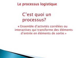 « Ensemble d’activités corrélées ou
interactives qui transforme des éléments
d’entrée en éléments de sortie »
Le processus logistique
 
