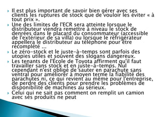  Il est plus important de savoir bien gérer avec ses
clients les ruptures de stock que de vouloir les éviter « à
tout prix ».
 Une des limites de l'ECR sera atteinte lorsque le
distributeur viendra remettre à niveau le stock de
denrées dans le placard du consommateur (accessible
de l'extérieur de sa villa) ou lorsque le réfrigérateur
appellera le distributeur au téléphone pour être
recomplété ...
 Le zéro-stock et le juste-à-temps sont parfois des
utopies utiles et souvent des slogans dangereux.
 Les tenants de l'École de Toyota affirment qu'il faut
travailler sans stock et en juste-à-temps. Nul
cependant n'est obligé de sauter en parachute sans
ventral pour améliorer à moyen terme la fiabilité des
parachutes ni, ce qui revient au même pour l'entreprise,
de perdre des clients pour prendre les problèmes de
disponibilité de machines au sérieux.
 Celui qui ne sait pas comment on remplit un camion
avec ses produits ne peut discuter un tarif de transport.
 