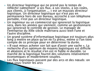  Un directeur logistique qui ne prend pas le temps de
réfléchir calmement" à ses flux, à ses stocks, à ses coûts,
aux clients, à l'organisation ... » est un mauvais directeur
logistique. Un directeur logistique qui n'est pas en
permanence hors de son bureau, accroché à son téléphone
portable, n'est pas un directeur logistique.
 Un ingénieur ou un commercial qui ignorerait la logistique
sera, dans les années qui viennent, comme un gestionnaire
qui ignorerait le contrôle de gestion. Le manager de
l'entreprise du XXle siècle maîtrisera aussi bien l'une et
l'autre discipline.
 Un grand système d'informatique logistique est toujours plus
long à mettre en place qu'on ne l'a prévu, même si l'on tient
compte de ce principe pour en déterminer la durée.
 « Il vaut mieux acheter son lait que d'avoir une vache ». La
recherche d'un optimum de moyens logistiques est difficile
et aléatoire et le résultat n'en est ni fiable ni durable. Le
marché de la logistique fournit des solutions relativement
économiques et modérément souples.
 Les flux logistiques passent par des arcs et des nœuds: on
peut sous-traiter les arcs mais il faut contrôler les nœuds.
 