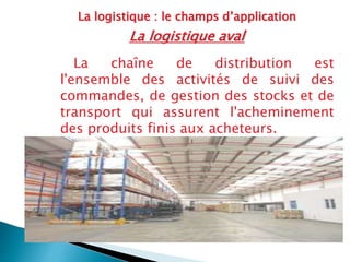 La logistique : le champs d’application
La logistique aval
La chaîne de distribution est
l'ensemble des activités de suivi des
commandes, de gestion des stocks et de
transport qui assurent l'acheminement
des produits finis aux acheteurs.
 