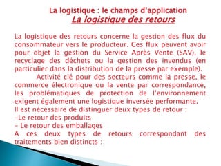 La logistique : le champs d’application
La logistique des retours concerne la gestion des flux du
consommateur vers le producteur. Ces flux peuvent avoir
pour objet la gestion du Service Après Vente (SAV), le
recyclage des déchets ou la gestion des invendus (en
particulier dans la distribution de la presse par exemple).
Activité clé pour des secteurs comme la presse, le
commerce électronique ou la vente par correspondance,
les problématiques de protection de l’environnement
exigent également une logistique inversée performante.
Il est nécessaire de distinguer deux types de retour :
-Le retour des produits
- Le retour des emballages
A ces deux types de retours correspondant des
traitements bien distincts :
La logistique des retours
 