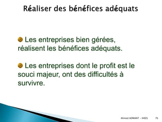 Ahmed ADMANT - IHEES 76
Les entreprises bien gérées,
réalisent les bénéfices adéquats.
Les entreprises dont le profit est le
souci majeur, ont des difficultés à
survivre.
 