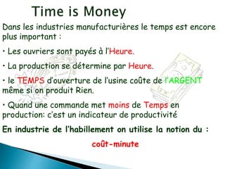 Dans les industries manufacturières le temps est encore
plus important :
• Les ouvriers sont payés à l’Heure.
• La production se détermine par Heure.
• le TEMPS d’ouverture de l’usine coûte de l’ARGENT
même si on produit Rien.
• Quand une commande met moins de Temps en
production: c’est un indicateur de productivité
En industrie de l’habillement on utilise la notion du :
coût-minute
 