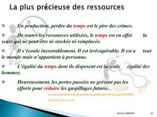 Ahmed ADMANT 82
En production, perdre du temps est le pire des crimes.
De toutes les ressources utilisées, le temps est en effet la
seule qui ne peut-être ni stockée ni remplacée.
Il s’écoule inexorablement. Il est irrécupérable. Il est a tout
le monde mais n’appartient à personne.
L’égalité du temps dont ils disposent est la seule égalité des
hommes.
Heureusement, les pertes passées ne grèvent pas les
efforts pour réduire les gaspillages futurs.
La nouvelle donne de la gestion de production W.George PLOSSL
Collection Afnor gestion
 