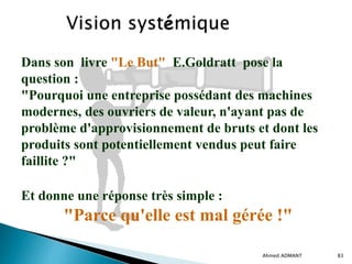 Ahmed ADMANT 83
Dans son livre "Le But" E.Goldratt pose la
question :
"Pourquoi une entreprise possédant des machines
modernes, des ouvriers de valeur, n'ayant pas de
problème d'approvisionnement de bruts et dont les
produits sont potentiellement vendus peut faire
faillite ?"
Et donne une réponse très simple :
"Parce qu'elle est mal gérée !"
 