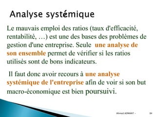 Ahmed ADMANT - 84
Le mauvais emploi des ratios (taux d'efficacité,
rentabilité, …) est une des bases des problèmes de
gestion d'une entreprise. Seule une analyse de
son ensemble permet de vérifier si les ratios
utilisés sont de bons indicateurs.
Il faut donc avoir recours à une analyse
systémique de l'entreprise afin de voir si son but
macro-économique est bien poursuivi.
 