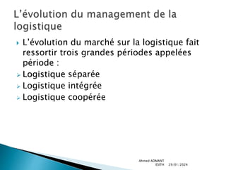  L’évolution du marché sur la logistique fait
ressortir trois grandes périodes appelées
période :
 Logistique séparée
 Logistique intégrée
 Logistique coopérée
29/01/2024
Ahmed ADMANT
ESITH
 