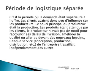 C’est la période où la demande était supérieure à
l’offre. Les clients avaient donc peu d’influence sur
les producteurs. Le souci principal du producteur
était la production. Les produits étant attendus par
les clients, le producteur n’avait pas de motif pour
raccourcir ses délais de livraison, améliorer la
qualité ou aller au devant des nouveaux besoins.
Chaque service (conception, production,
distribution, etc.) de l’entreprise travaillait
indépendamment des autres
29/01/2024
Ahmed ADMANT
ESITH
 
