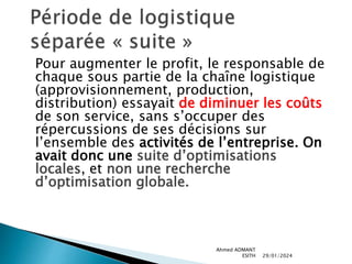 Pour augmenter le profit, le responsable de
chaque sous partie de la chaîne logistique
(approvisionnement, production,
distribution) essayait de diminuer les coûts
de son service, sans s’occuper des
répercussions de ses décisions sur
l’ensemble des activités de l’entreprise. On
avait donc une suite d’optimisations
locales, et non une recherche
d’optimisation globale.
29/01/2024
Ahmed ADMANT
ESITH
 