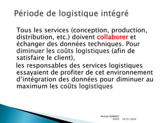 Tous les services (conception, production,
distribution, etc.) doivent collaborer et
échanger des données techniques. Pour
diminuer les coûts logistiques (afin de
satisfaire le client),
les responsables des services logistiques
essayaient de profiter de cet environnement
d’intégration des données pour diminuer au
maximum les coûts logistiques
29/01/2024
Ahmed ADMANT
ESITH
 