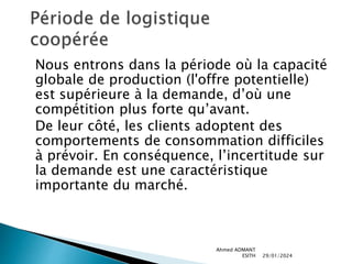 Nous entrons dans la période où la capacité
globale de production (l'offre potentielle)
est supérieure à la demande, d’où une
compétition plus forte qu’avant.
De leur côté, les clients adoptent des
comportements de consommation difficiles
à prévoir. En conséquence, l’incertitude sur
la demande est une caractéristique
importante du marché.
29/01/2024
Ahmed ADMANT
ESITH
 