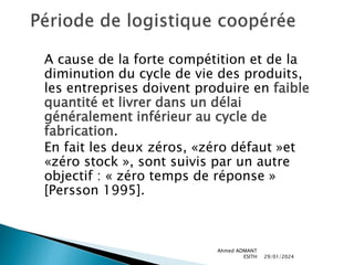 A cause de la forte compétition et de la
diminution du cycle de vie des produits,
les entreprises doivent produire en faible
quantité et livrer dans un délai
généralement inférieur au cycle de
fabrication.
En fait les deux zéros, «zéro défaut »et
«zéro stock », sont suivis par un autre
objectif : « zéro temps de réponse »
[Persson 1995].
29/01/2024
Ahmed ADMANT
ESITH
 