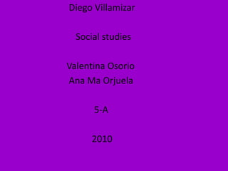                              Diego Villamizar                                Social studies                            Valentina Osorio                              Ana Ma Orjuela                                        5-A                                       2010 